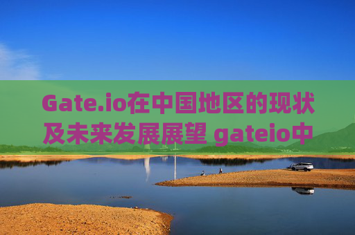 Gate.io在中国地区的现状及未来发展展望 gateio中国地区