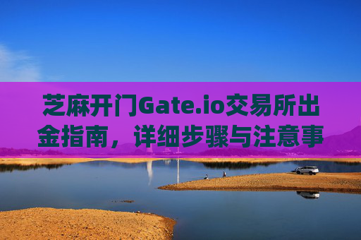 芝麻开门Gate.io交易所出金指南，详细步骤与注意事项 芝麻开门gate.io交易所怎么出金