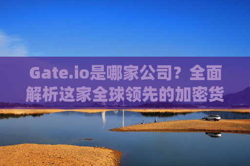 Gate.io是哪家公司？全面解析这家全球领先的加密货币交易所 gateio是哪家公司