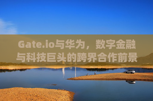 Gate.io与华为，数字金融与科技巨头的跨界合作前景 gateio华为