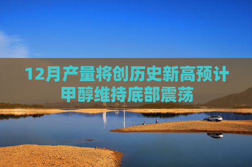 12月产量将创历史新高预计甲醇维持底部震荡