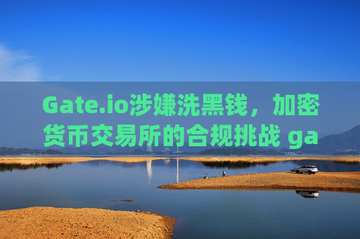 Gate.io涉嫌洗黑钱，加密货币交易所的合规挑战 gateio洗黑钱