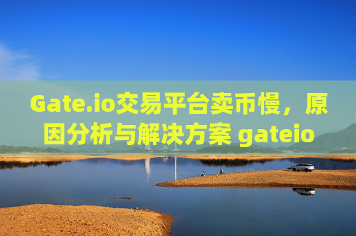 Gate.io交易平台卖币慢，原因分析与解决方案 gateio交易平台卖币慢