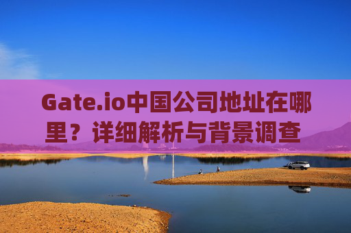 Gate.io中国公司地址在哪里？详细解析与背景调查 gateio中国公司地址在哪里