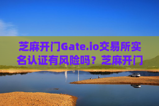 芝麻开门Gate.io交易所实名认证有风险吗？芝麻开门gate.io交易所实名有风险吗