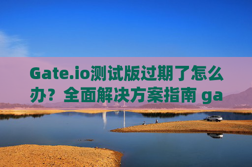 Gate.io测试版过期了怎么办？全面解决方案指南 gateio测试版过期了怎么办