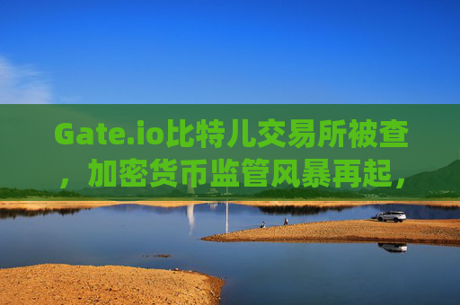Gate.io比特儿交易所被查，加密货币监管风暴再起，投资者如何应对？gate.io比特儿交易所被查