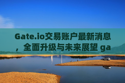 Gate.io交易账户最新消息，全面升级与未来展望 gateio的交易账户最新消息