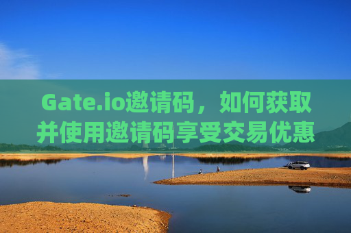 Gate.io邀请码，如何获取并使用邀请码享受交易优惠 gateio邀请码