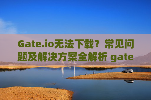 Gate.io无法下载？常见问题及解决方案全解析 gateio下载不了了