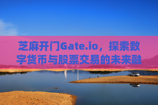 芝麻开门Gate.io，探索数字货币与股票交易的未来融合 芝麻开门gate.io股票交易