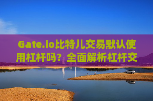 Gate.io比特儿交易默认使用杠杆吗？全面解析杠杆交易机制 gate.io比特儿交易默认杠杆吗