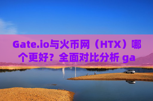 Gate.io与火币网（HTX）哪个更好？全面对比分析 gateio和火币网哪个好