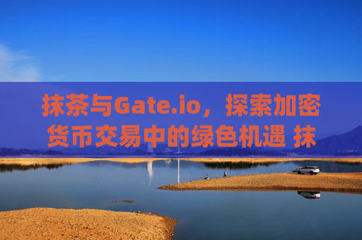 抹茶与Gate.io,探索加密货币交易中的绿色机遇 抹茶gateio