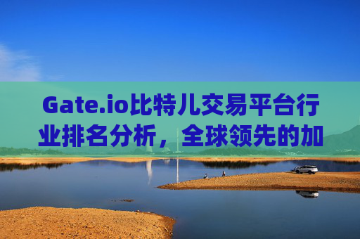 Gate.io比特儿交易平台行业排名分析，全球领先的加密货币交易所 gate.io比特儿交易平台行业排名