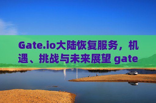 Gate.io大陆恢复服务，机遇、挑战与未来展望 gateio大陆恢复
