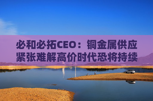 必和必拓CEO：铜金属供应紧张难解高价时代恐将持续数年