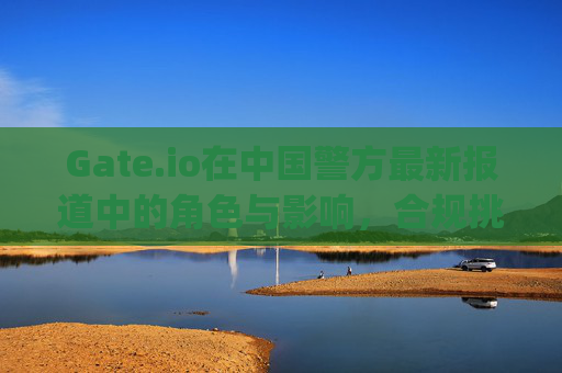 Gate.io在中国警方最新报道中的角色与影响，合规挑战与用户警示 gateio在中国警方最新报道