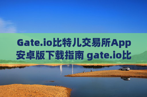 Gate.io比特儿交易所App安卓版下载指南 gate.io比特儿交易所app下载安卓
