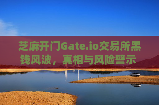 芝麻开门Gate.io交易所黑钱风波，真相与风险警示 芝麻开门gate.io交易所黑钱