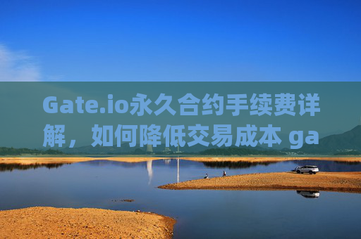 Gate.io永久合约手续费详解，如何降低交易成本 gateio永久合约手续费