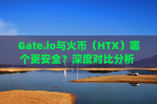 Gate.io与火币（HTX）哪个更安全？深度对比分析 gateio.io与火币那个安全