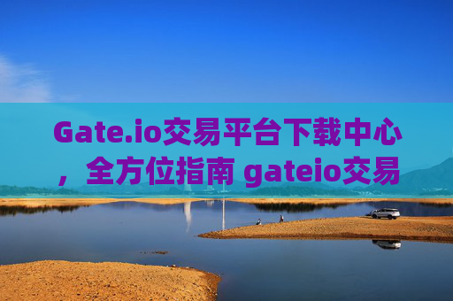Gate.io交易平台下载中心，全方位指南 gateio交易平台下载中心