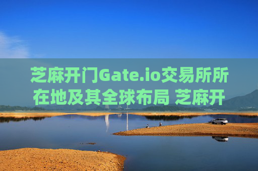 芝麻开门Gate.io交易所所在地及其全球布局 芝麻开门gate.io交易所所在地