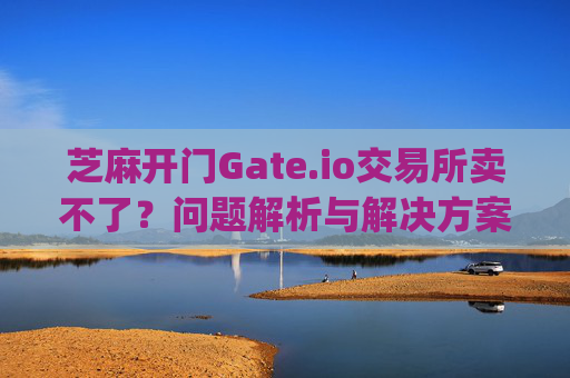 芝麻开门Gate.io交易所卖不了？问题解析与解决方案 芝麻开门gate.io交易所卖不了