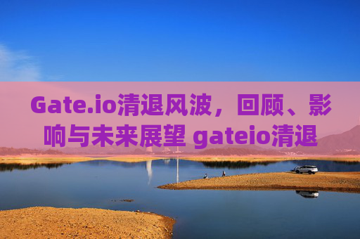 Gate.io清退风波，回顾、影响与未来展望 gateio清退
