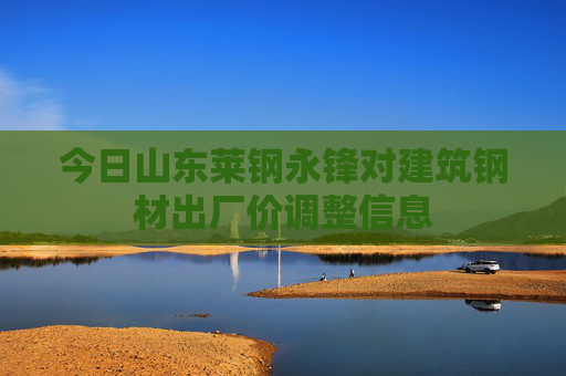 今日山东莱钢永锋对建筑钢材出厂价调整信息