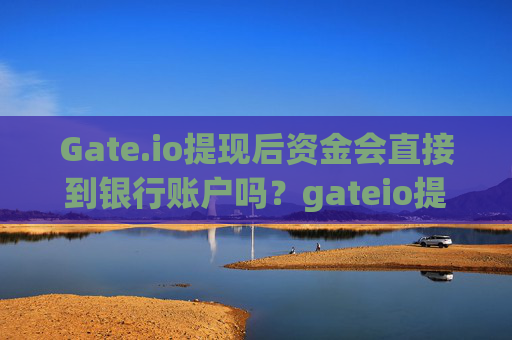 Gate.io提现后资金会直接到银行账户吗？gateio提现后就到银行账户吗