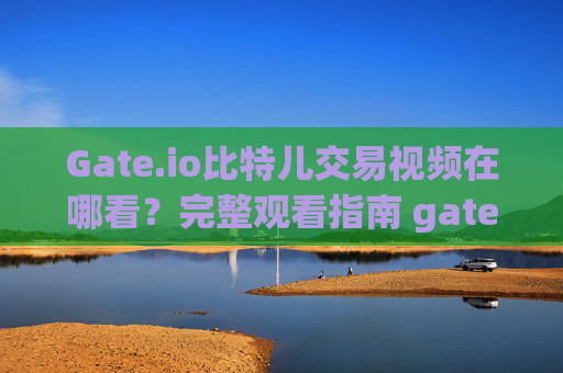 Gate.io比特儿交易视频在哪看？完整观看指南 gate.io比特儿交易视频在哪看啊