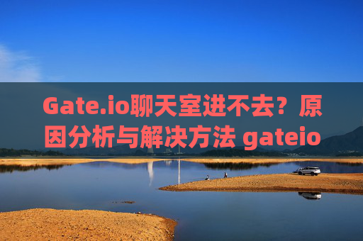 Gate.io聊天室进不去？原因分析与解决方法 gateio怎么进不去聊天室