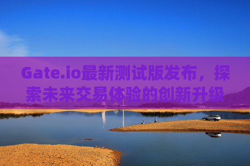 Gate.io最新测试版发布，探索未来交易体验的创新升级 gateio最新测试版