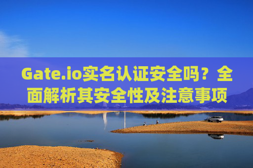 Gate.io实名认证安全吗？全面解析其安全性及注意事项 gateio实名认证安全么