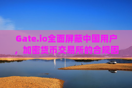 Gate.io全面屏蔽中国用户，加密货币交易所的合规困境与市场影响分析 gateio 屏蔽中国