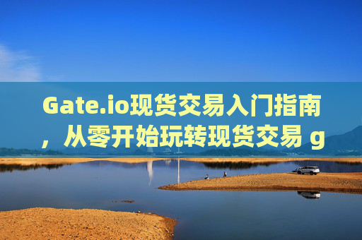 Gate.io现货交易入门指南，从零开始玩转现货交易 gateio现货怎么玩