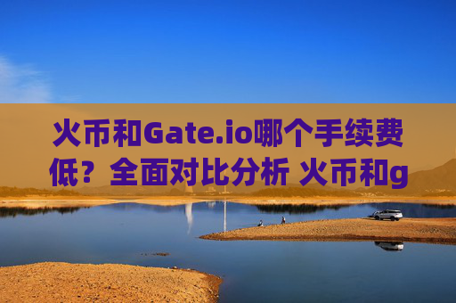 火币和Gate.io哪个手续费低？全面对比分析 火币和gateio哪个手续费低