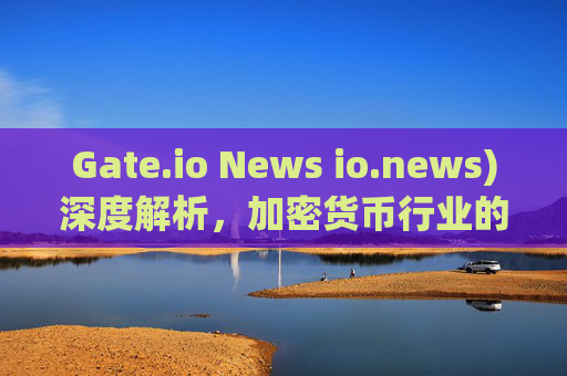 Gate.io News io.news)深度解析，加密货币行业的最新动态与趋势 gateio io.news