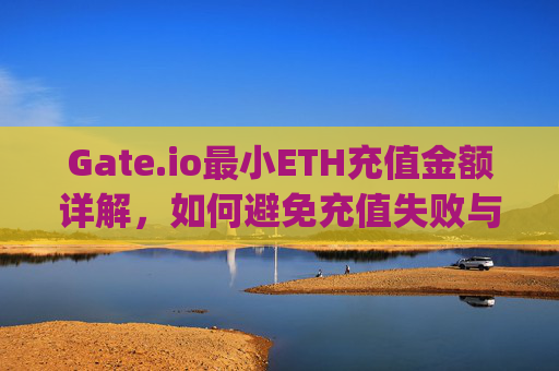 Gate.io最小ETH充值金额详解，如何避免充值失败与资金损失 gateio最小eth充值金额