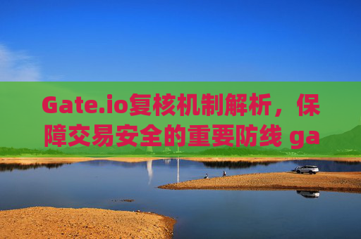 Gate.io复核机制解析，保障交易安全的重要防线 gateio复核