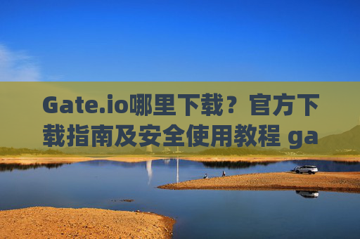 Gate.io哪里下载？官方下载指南及安全使用教程 gateio哪里下载