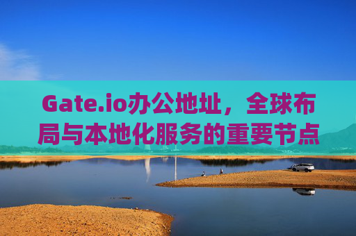 Gate.io办公地址，全球布局与本地化服务的重要节点 gateio办公地址