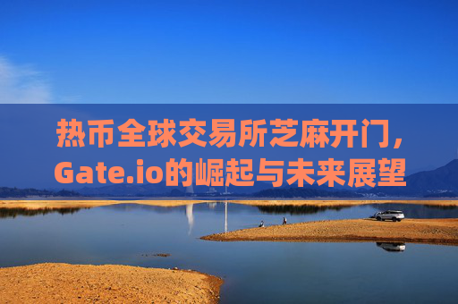 热币全球交易所芝麻开门，Gate.io的崛起与未来展望 热币全球交易所芝麻开门gate.io