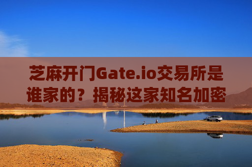 芝麻开门Gate.io交易所是谁家的？揭秘这家知名加密货币交易平台 芝麻开门gate.io交易所是谁家的