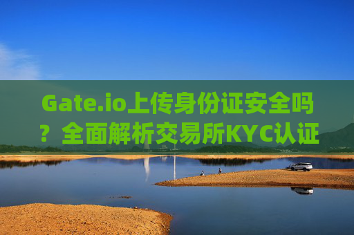 Gate.io上传身份证安全吗？全面解析交易所KYC认证的风险与保障 gateio要上传身份证安全吗
