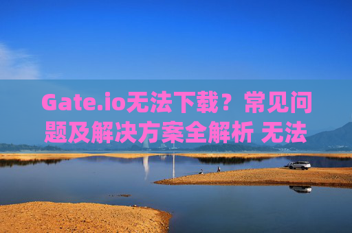 Gate.io无法下载？常见问题及解决方案全解析 无法下载gateio