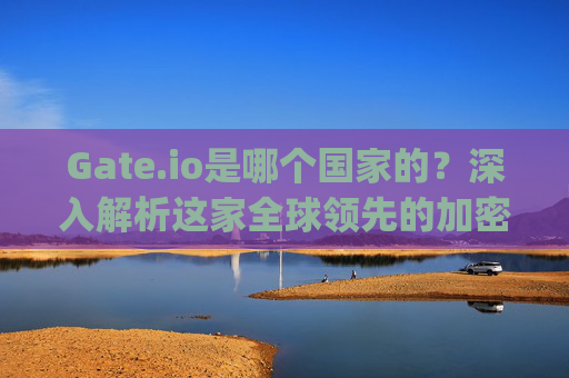 Gate.io是哪个国家的？深入解析这家全球领先的加密货币交易所 gateio哪个国家