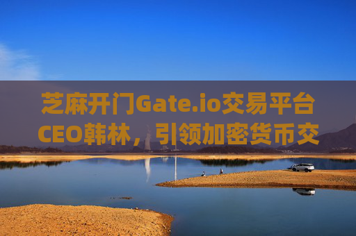 芝麻开门Gate.io交易平台CEO韩林，引领加密货币交易的创新与未来 芝麻开门gate.io交易ceo韩林